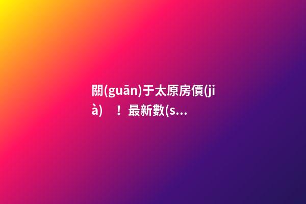 關(guān)于太原房價(jià)！最新數(shù)據(jù)曝光！